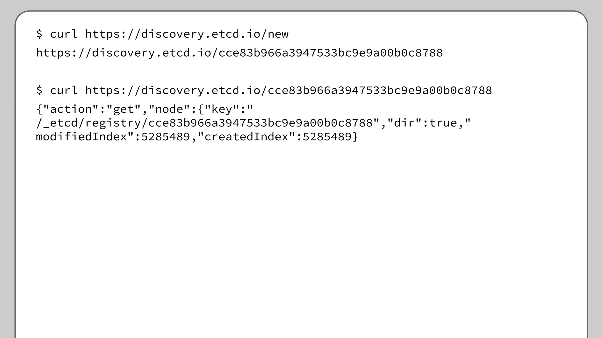 $ curl https://discovery.etcd.io/new
https://discovery.etcd.io/cce83b966a3947533bc9e9a00b0c8788
$ curl https://discovery.etcd.io/cce83b966a3947533bc9e9a00b0c8788
{"action":"get","node":{"key":"
/_etcd/registry/cce83b966a3947533bc9e9a00b0c8788","dir":true,"
modifiedIndex":5285489,"createdIndex":5285489}
 