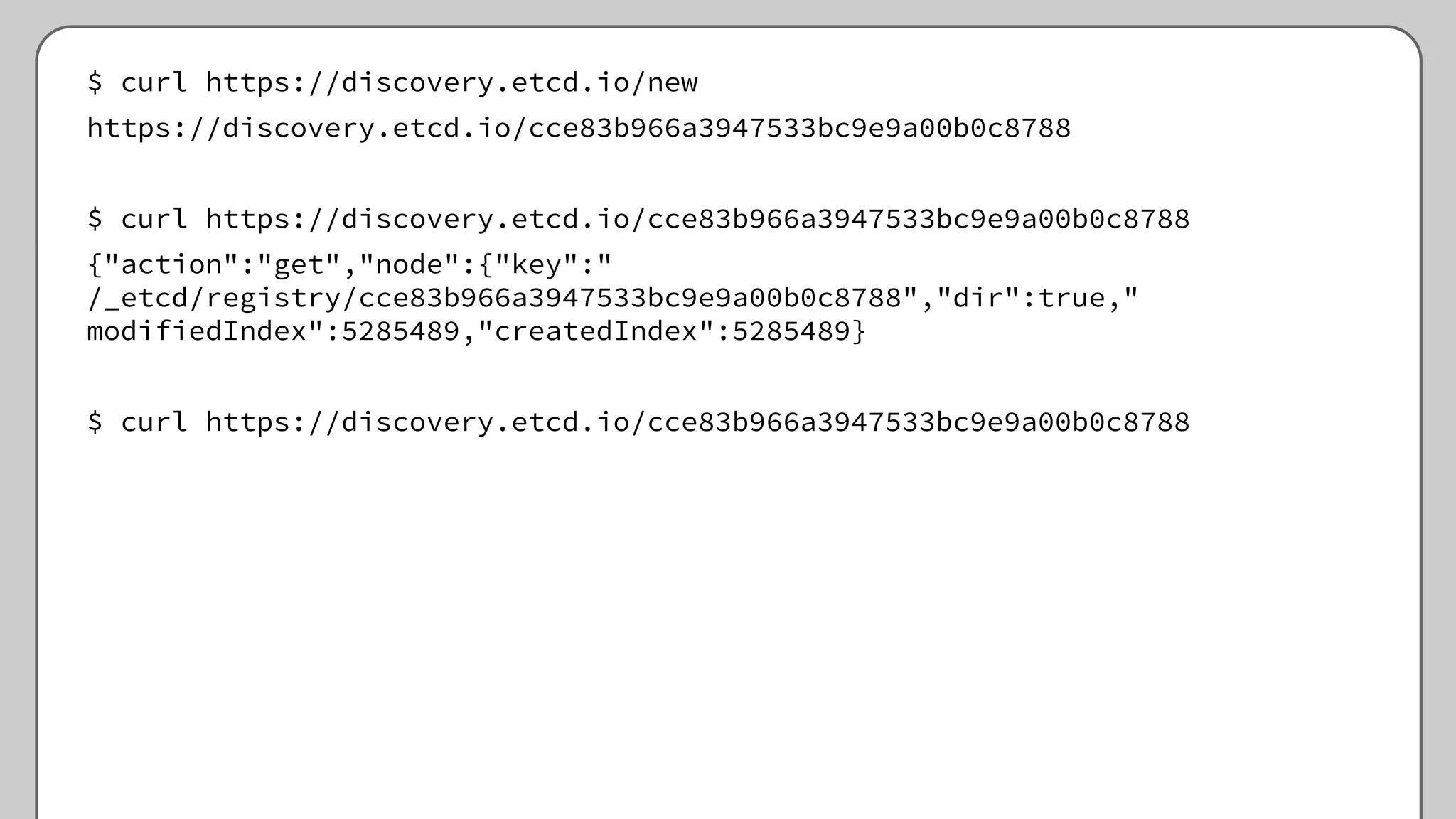 $ curl https://discovery.etcd.io/new
https://discovery.etcd.io/cce83b966a3947533bc9e9a00b0c8788
$ curl https://discovery.etcd.io/cce83b966a3947533bc9e9a00b0c8788
{"action":"get","node":{"key":"
/_etcd/registry/cce83b966a3947533bc9e9a00b0c8788","dir":true,"
modifiedIndex":5285489,"createdIndex":5285489}
$ curl https://discovery.etcd.io/cce83b966a3947533bc9e9a00b0c8788
 