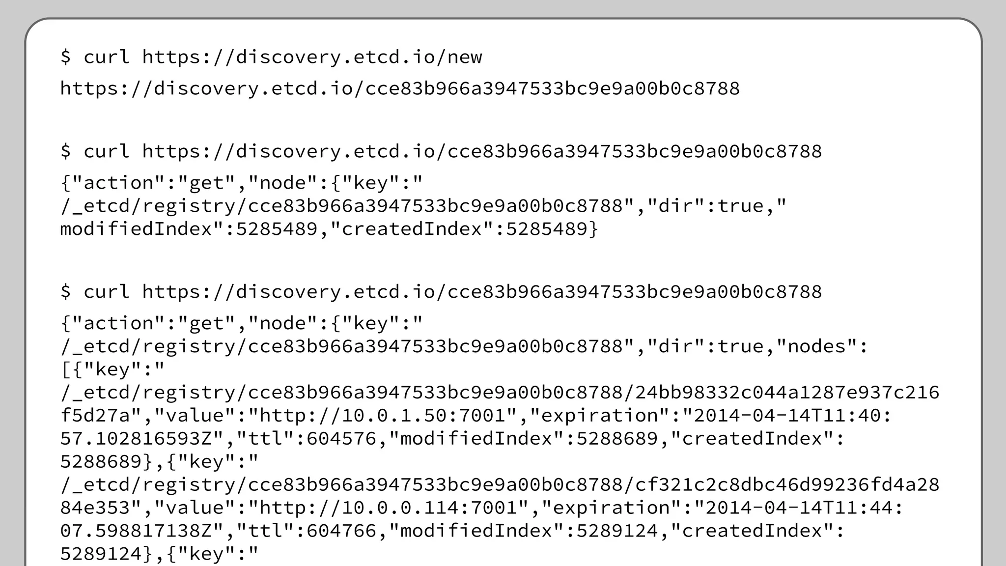 $ curl https://discovery.etcd.io/new
https://discovery.etcd.io/cce83b966a3947533bc9e9a00b0c8788
$ curl https://discovery.etcd.io/cce83b966a3947533bc9e9a00b0c8788
{"action":"get","node":{"key":"
/_etcd/registry/cce83b966a3947533bc9e9a00b0c8788","dir":true,"
modifiedIndex":5285489,"createdIndex":5285489}
$ curl https://discovery.etcd.io/cce83b966a3947533bc9e9a00b0c8788
{"action":"get","node":{"key":"
/_etcd/registry/cce83b966a3947533bc9e9a00b0c8788","dir":true,"nodes":
[{"key":"
/_etcd/registry/cce83b966a3947533bc9e9a00b0c8788/24bb98332c044a1287e937c216
f5d27a","value":"http://10.0.1.50:7001","expiration":"2014-04-14T11:40:
57.102816593Z","ttl":604576,"modifiedIndex":5288689,"createdIndex":
5288689},{"key":"
/_etcd/registry/cce83b966a3947533bc9e9a00b0c8788/cf321c2c8dbc46d99236fd4a28
84e353","value":"http://10.0.0.114:7001","expiration":"2014-04-14T11:44:
07.598817138Z","ttl":604766,"modifiedIndex":5289124,"createdIndex":
5289124},{"key":"
 