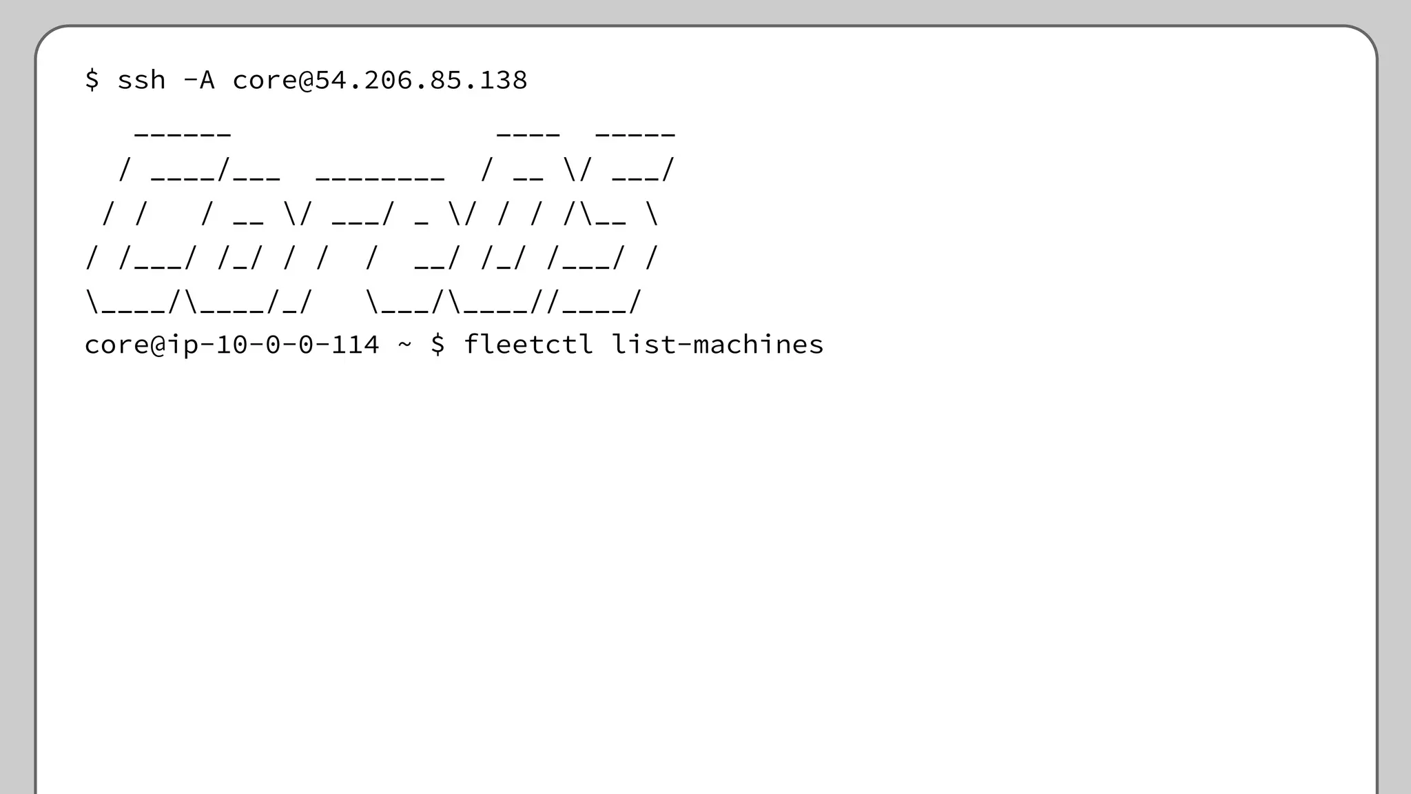 $ ssh -A core@54.206.85.138
______ ____ _____
/ ____/___ ________ / __ / ___/
/ / / __ / ___/ _ / / / /__ 
/ /___/ /_/ / / / __/ /_/ /___/ /
____/____/_/ ___/____//____/
core@ip-10-0-0-114 ~ $ fleetctl list-machines
 