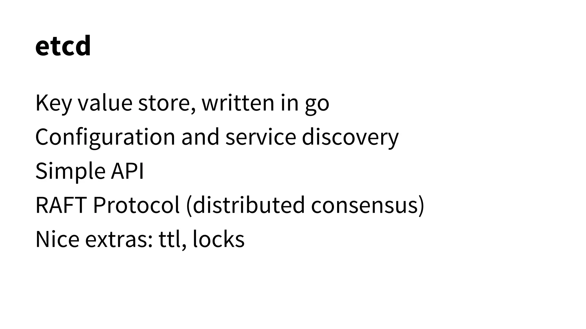 etcd
Key value store, written in go
Configuration and service discovery
Simple API
RAFT Protocol (distributed consensus)
Nice extras: ttl, locks
 