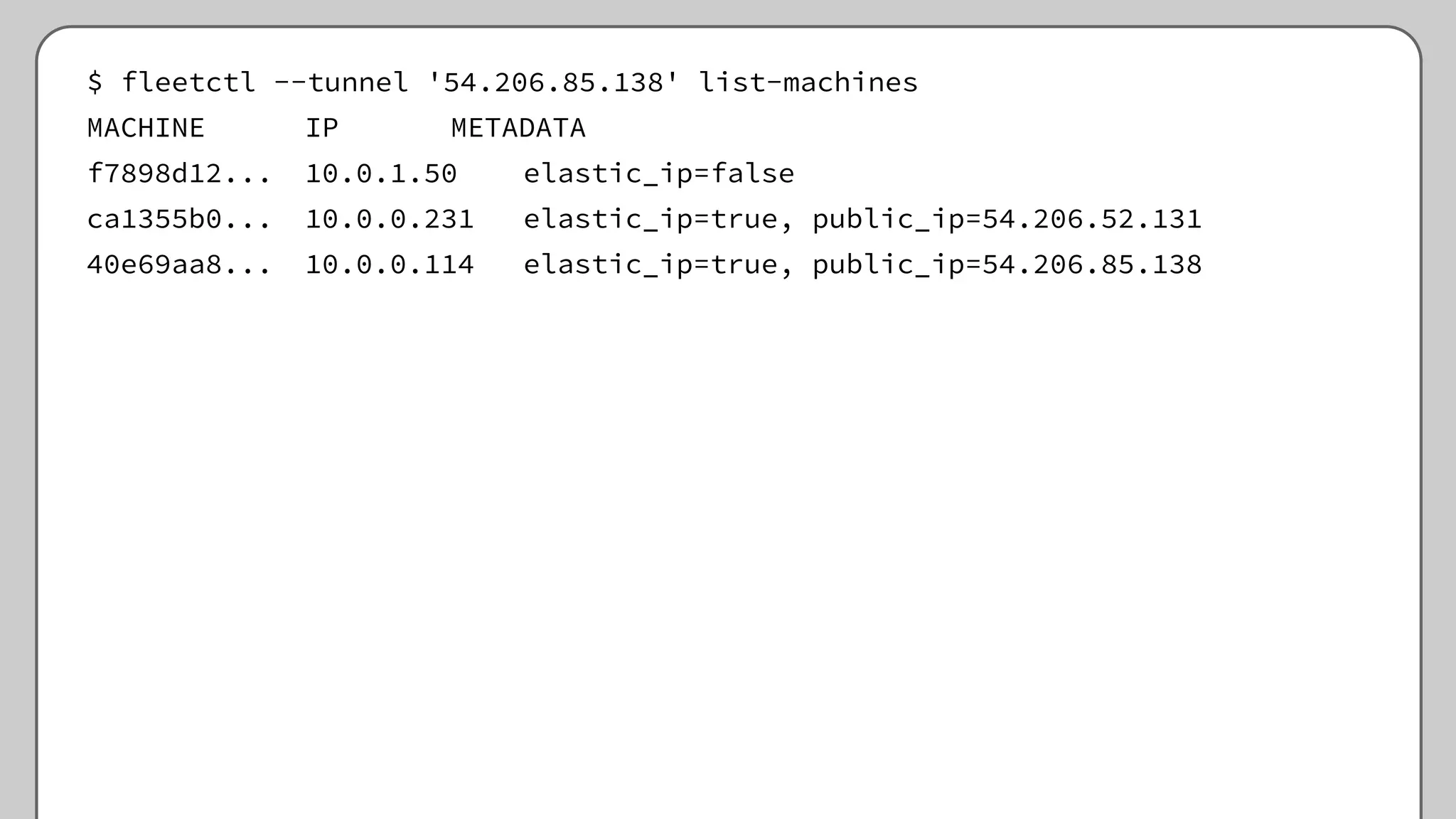 $ fleetctl --tunnel '54.206.85.138' list-machines
MACHINE IP METADATA
f7898d12... 10.0.1.50 elastic_ip=false
ca1355b0... 10.0.0.231 elastic_ip=true, public_ip=54.206.52.131
40e69aa8... 10.0.0.114 elastic_ip=true, public_ip=54.206.85.138
 