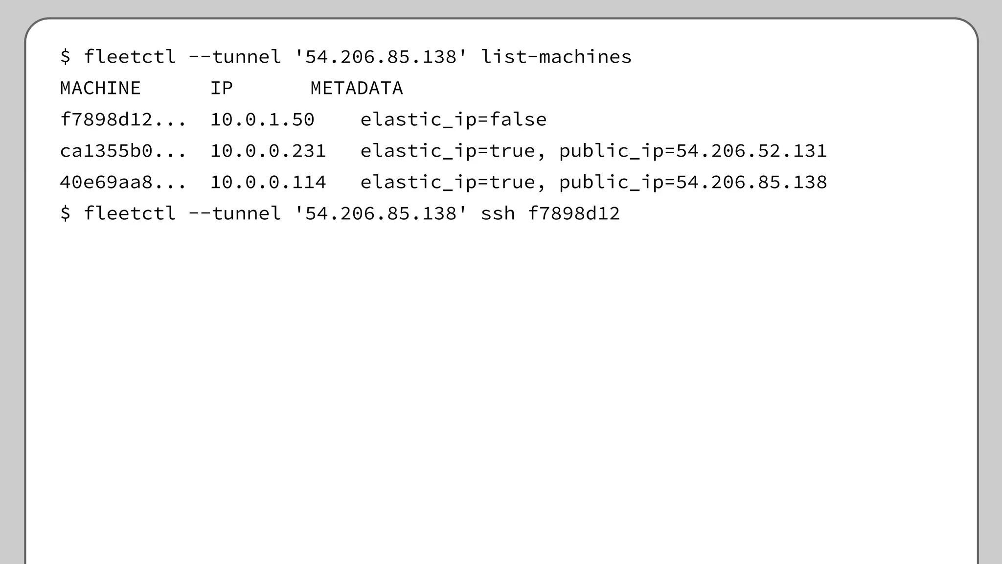 $ fleetctl --tunnel '54.206.85.138' list-machines
MACHINE IP METADATA
f7898d12... 10.0.1.50 elastic_ip=false
ca1355b0... 10.0.0.231 elastic_ip=true, public_ip=54.206.52.131
40e69aa8... 10.0.0.114 elastic_ip=true, public_ip=54.206.85.138
$ fleetctl --tunnel '54.206.85.138' ssh f7898d12
 