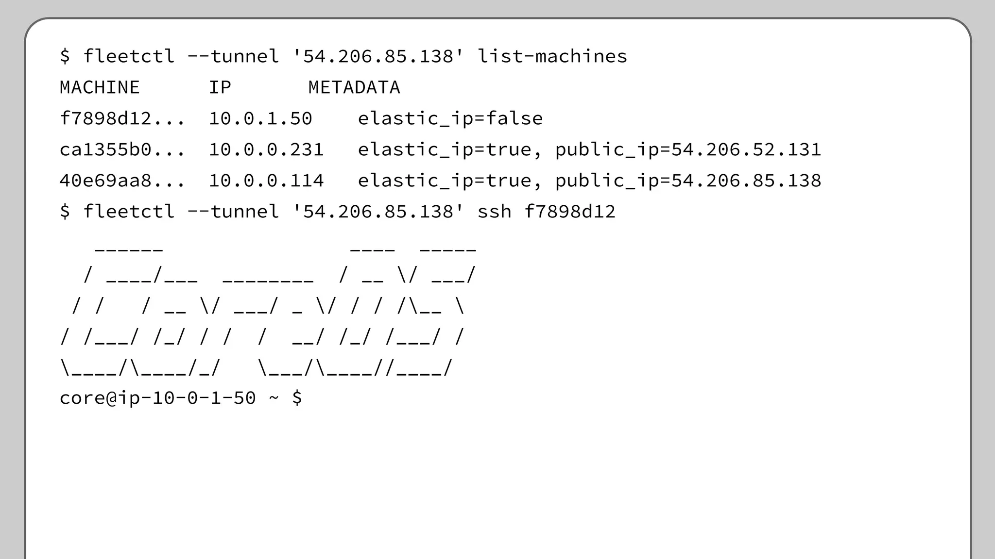 $ fleetctl --tunnel '54.206.85.138' list-machines
MACHINE IP METADATA
f7898d12... 10.0.1.50 elastic_ip=false
ca1355b0... 10.0.0.231 elastic_ip=true, public_ip=54.206.52.131
40e69aa8... 10.0.0.114 elastic_ip=true, public_ip=54.206.85.138
$ fleetctl --tunnel '54.206.85.138' ssh f7898d12
______ ____ _____
/ ____/___ ________ / __ / ___/
/ / / __ / ___/ _ / / / /__ 
/ /___/ /_/ / / / __/ /_/ /___/ /
____/____/_/ ___/____//____/
core@ip-10-0-1-50 ~ $
 