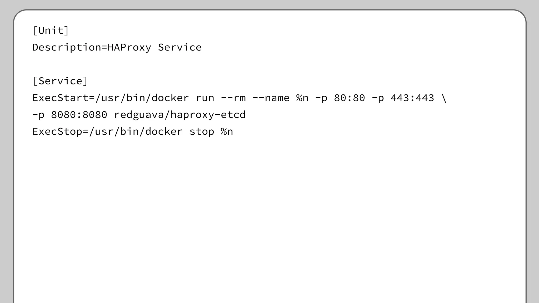 [Unit]
Description=HAProxy Service
[Service]
ExecStart=/usr/bin/docker run --rm --name %n -p 80:80 -p 443:443 
-p 8080:8080 redguava/haproxy-etcd
ExecStop=/usr/bin/docker stop %n
 