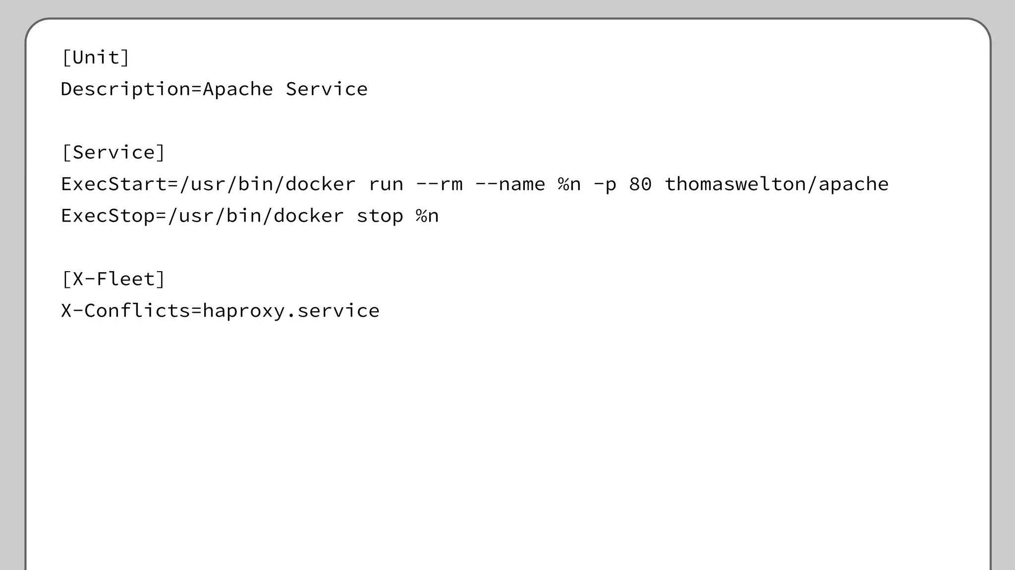 [Unit]
Description=Apache Service
[Service]
ExecStart=/usr/bin/docker run --rm --name %n -p 80 thomaswelton/apache
ExecStop=/usr/bin/docker stop %n
[X-Fleet]
X-Conflicts=haproxy.service
 