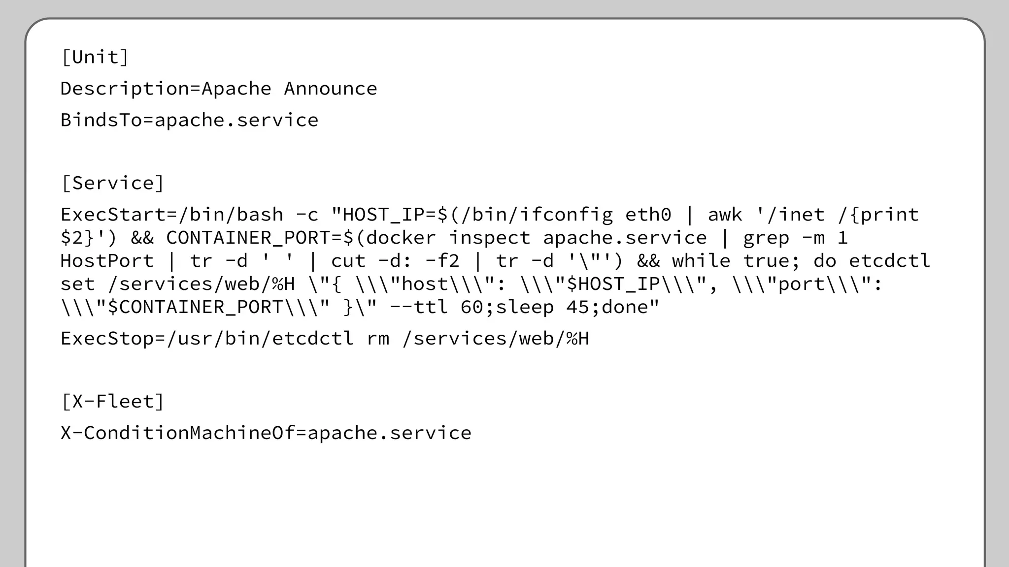 [Unit]
Description=Apache Announce
BindsTo=apache.service
[Service]
ExecStart=/bin/bash -c "HOST_IP=$(/bin/ifconfig eth0 | awk '/inet /{print
$2}') && CONTAINER_PORT=$(docker inspect apache.service | grep -m 1
HostPort | tr -d ' ' | cut -d: -f2 | tr -d '"') && while true; do etcdctl
set /services/web/%H "{ "host": "$HOST_IP", "port":
"$CONTAINER_PORT" }" --ttl 60;sleep 45;done"
ExecStop=/usr/bin/etcdctl rm /services/web/%H
[X-Fleet]
X-ConditionMachineOf=apache.service
 