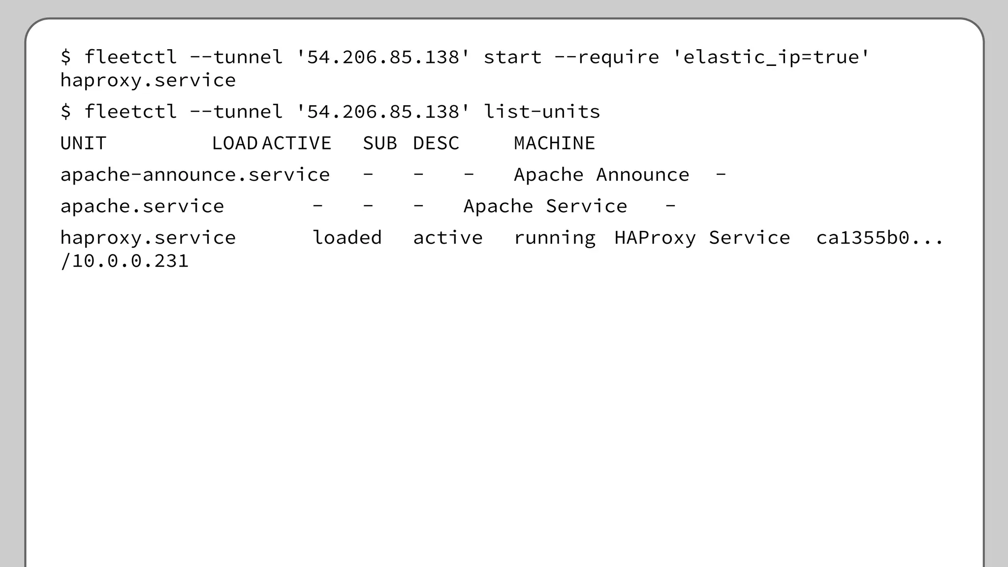 $ fleetctl --tunnel '54.206.85.138' start --require 'elastic_ip=true'
haproxy.service
$ fleetctl --tunnel '54.206.85.138' list-units
UNIT LOAD ACTIVE SUB DESC MACHINE
apache-announce.service - - - Apache Announce -
apache.service - - - Apache Service -
haproxy.service loaded active running HAProxy Service ca1355b0...
/10.0.0.231
 