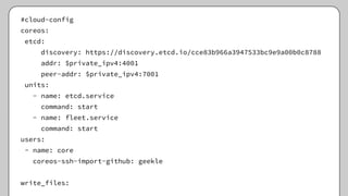 #cloud-config
coreos:
etcd:
discovery: https://discovery.etcd.io/cce83b966a3947533bc9e9a00b0c8788
addr: $private_ipv4:4001
peer-addr: $private_ipv4:7001
units:
- name: etcd.service
command: start
- name: fleet.service
command: start
users:
- name: core
coreos-ssh-import-github: geekle
write_files:
 