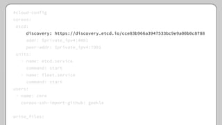 #cloud-config
coreos:
etcd:
discovery: https://discovery.etcd.io/cce83b966a3947533bc9e9a00b0c8788
addr: $private_ipv4:4001
peer-addr: $private_ipv4:7001
units:
- name: etcd.service
command: start
- name: fleet.service
command: start
users:
- name: core
coreos-ssh-import-github: geekle
write_files:
 