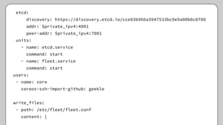 etcd:
discovery: https://discovery.etcd.io/cce83b966a3947533bc9e9a00b0c8788
addr: $private_ipv4:4001
peer-addr: $private_ipv4:7001
units:
- name: etcd.service
command: start
- name: fleet.service
command: start
users:
- name: core
coreos-ssh-import-github: geekle
write_files:
- path: /etc/fleet/fleet.conf
content: |
 