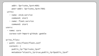 addr: $private_ipv4:4001
peer-addr: $private_ipv4:7001
units:
- name: etcd.service
command: start
- name: fleet.service
command: start
users:
- name: core
coreos-ssh-import-github: geekle
write_files:
- path: /etc/fleet/fleet.conf
content: |
public_ip="$private_ipv4"
metadata="elastic_ip=true,public_ip=$public_ipv4"
 