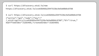 $ curl https://discovery.etcd.io/new
https://discovery.etcd.io/cce83b966a3947533bc9e9a00b0c8788
$ curl https://discovery.etcd.io/cce83b966a3947533bc9e9a00b0c8788
{"action":"get","node":{"key":"
/_etcd/registry/cce83b966a3947533bc9e9a00b0c8788","dir":true,"
modifiedIndex":5285489,"createdIndex":5285489}
 