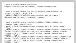 $ curl https://discovery.etcd.io/new
https://discovery.etcd.io/cce83b966a3947533bc9e9a00b0c8788
$ curl https://discovery.etcd.io/cce83b966a3947533bc9e9a00b0c8788
{"action":"get","node":{"key":"
/_etcd/registry/cce83b966a3947533bc9e9a00b0c8788","dir":true,"
modifiedIndex":5285489,"createdIndex":5285489}
$ curl https://discovery.etcd.io/cce83b966a3947533bc9e9a00b0c8788
{"action":"get","node":{"key":"
/_etcd/registry/cce83b966a3947533bc9e9a00b0c8788","dir":true,"nodes":
[{"key":"
/_etcd/registry/cce83b966a3947533bc9e9a00b0c8788/24bb98332c044a1287e937c216
f5d27a","value":"http://10.0.1.50:7001","expiration":"2014-04-14T11:40:
57.102816593Z","ttl":604576,"modifiedIndex":5288689,"createdIndex":
5288689},{"key":"
/_etcd/registry/cce83b966a3947533bc9e9a00b0c8788/cf321c2c8dbc46d99236fd4a28
84e353","value":"http://10.0.0.114:7001","expiration":"2014-04-14T11:44:
07.598817138Z","ttl":604766,"modifiedIndex":5289124,"createdIndex":
5289124},{"key":"
 
