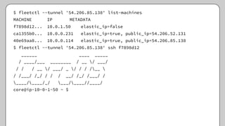 $ fleetctl --tunnel '54.206.85.138' list-machines
MACHINE IP METADATA
f7898d12... 10.0.1.50 elastic_ip=false
ca1355b0... 10.0.0.231 elastic_ip=true, public_ip=54.206.52.131
40e69aa8... 10.0.0.114 elastic_ip=true, public_ip=54.206.85.138
$ fleetctl --tunnel '54.206.85.138' ssh f7898d12
______ ____ _____
/ ____/___ ________ / __ / ___/
/ / / __ / ___/ _ / / / /__ 
/ /___/ /_/ / / / __/ /_/ /___/ /
____/____/_/ ___/____//____/
core@ip-10-0-1-50 ~ $
 
