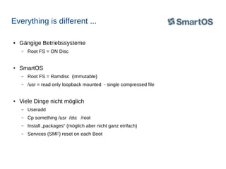 Everything is different ...
●

Gängige Betriebssysteme
–

●

Root FS = ON Disc

SmartOS
–
–

●

Root FS = Ramdisc (immutable)
/usr = read only loopback mounted - single compressed file

Viele Dinge nicht möglich
–

Useradd

–

Cp something /usr /etc /root

–

Install „packages“ (möglich aber nicht ganz einfach)

–

Services (SMF) reset on each Boot

 