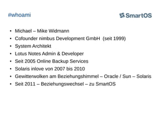 #whoami
●

Michael – Mike Widmann

●

Cofounder nimbus Development GmbH (seit 1999)

●

System Architekt

●

Lotus Notes Admin & Developer

●

Seit 2005 Online Backup Services

●

Solaris inlove von 2007 bis 2010

●

Gewitterwolken am Beziehungshimmel – Oracle / Sun – Solaris

●

Seit 2011 – Beziehungswechsel – zu SmartOS

 