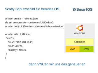 Scotty Schutzschild für fremdes OS
vmadm create -f ubuntu.json
zfs set compression=on /zones/UUID-disk0
vmadm boot UUID order=cd,once=d /ubuntu.iso,ide
vmadm info UUID vnc{

KVM ZONE

"vnc": {
"host": "192.168.10.2",

Application

"port": 46776,
"display": 40876

VNIC

ZFS

}
}

dann VNCen wir uns das genauer an

 
