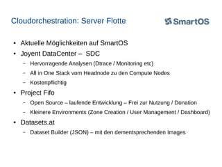 Cloudorchestration: Server Flotte
●

Aktuelle Möglichkeiten auf SmartOS

●

Joyent DataCenter – SDC
–
–

All in One Stack vom Headnode zu den Compute Nodes

–
●

Hervorragende Analysen (Dtrace / Monitoring etc)
Kostenpflichtig

Project Fifo
–
–

●

Open Source – laufende Entwicklung – Frei zur Nutzung / Donation
Kleinere Environments (Zone Creation / User Management / Dashboard)

Datasets.at
–

Dataset Builder (JSON) – mit den dementsprechenden Images

 
