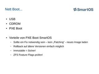 Nett Boot...
●

USB

●

CDROM

●

PXE Boot

●

Vorteile von PXE Boot SmartOS
–

Sollte ein Fix notwendig sein – kein „Patching“ - neues Image laden

–

Rollback auf ältere Versionen einfach möglich

–

Immutable = Sicher!

–

ZFS Feature Flags prüfen!

 
