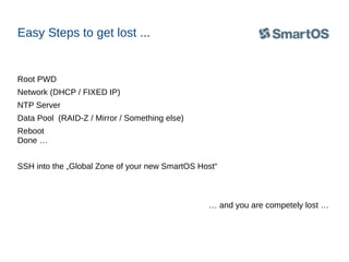 Easy Steps to get lost ...

Root PWD
Network (DHCP / FIXED IP)
NTP Server
Data Pool (RAID-Z / Mirror / Something else)
Reboot
Done …
SSH into the „Global Zone of your new SmartOS Host“

… and you are competely lost …

 