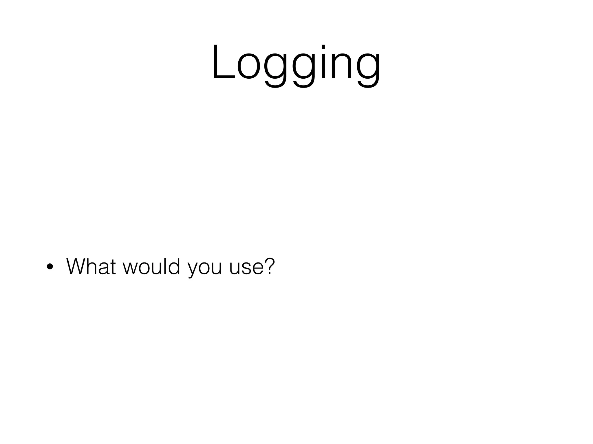 Logging
• What would you use?
 