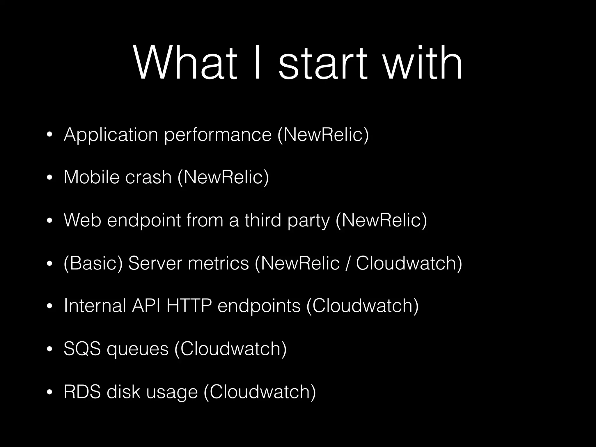 What I start with
• Application performance (NewRelic)
• Mobile crash (NewRelic)
• Web endpoint from a third party (NewRelic)
• (Basic) Server metrics (NewRelic / Cloudwatch)
• Internal API HTTP endpoints (Cloudwatch)
• SQS queues (Cloudwatch)
• RDS disk usage (Cloudwatch)
 