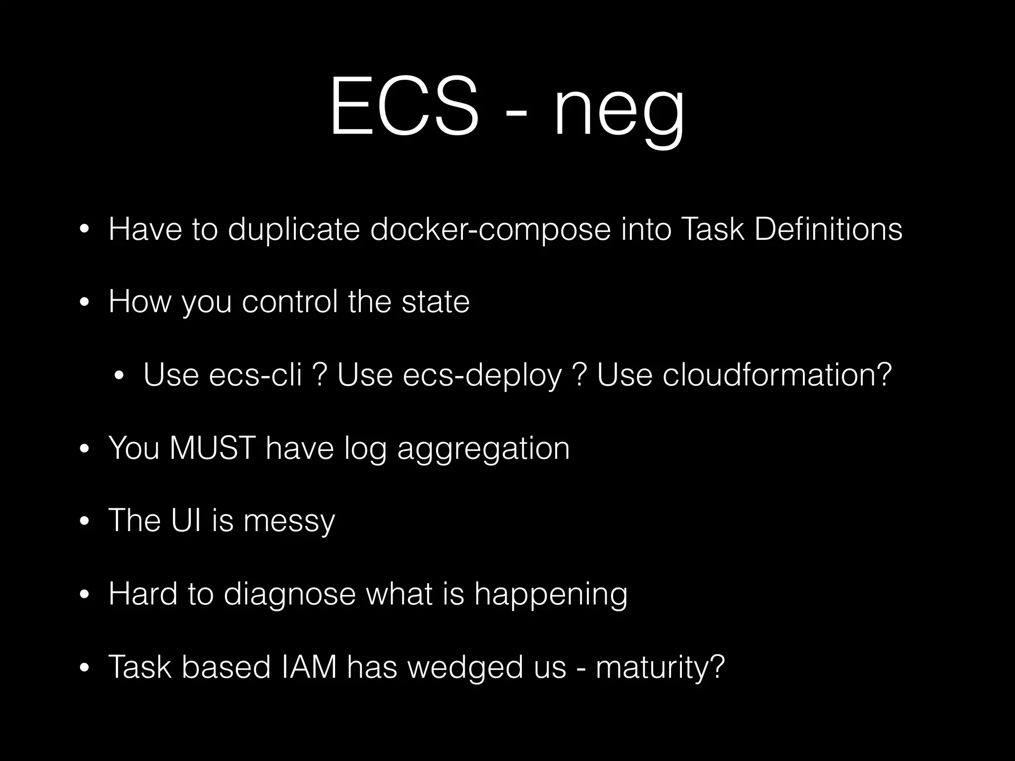 ECS - neg
• Have to duplicate docker-compose into Task Deﬁnitions
• How you control the state
• Use ecs-cli ? Use ecs-deploy ? Use cloudformation?
• You MUST have log aggregation
• The UI is messy
• Hard to diagnose what is happening
• Task based IAM has wedged us - maturity?
 