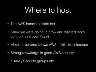 Where to host
• The AWS horse is a safe bet
• Know we were going to grow and wanted more
control (IaaS over PaaS)
• Almost everyone knows AWS - skills transference
• Strong knowledge in good AWS security
• IAM / Security groups etc
 