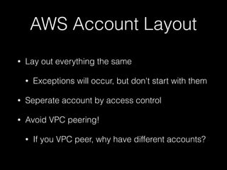 AWS Account Layout
• Lay out everything the same
• Exceptions will occur, but don't start with them
• Seperate account by access control
• Avoid VPC peering!
• If you VPC peer, why have different accounts?
 