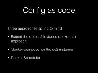 Conﬁg as code
Three approaches spring to mind:
• Extend the one ec2 instance docker run
approach
• ‘docker-compose’ on the ec2 instance
• Docker Scheduler
 