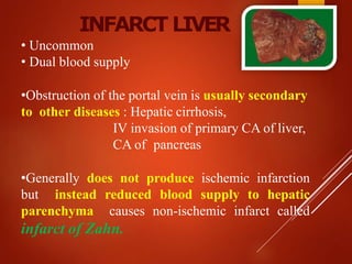 INFARCT LIVER
• Uncommon
• Dual blood supply
•Obstruction of the portal vein is usually secondary
to other diseases : Hepatic cirrhosis,
IV invasion of primary CA of liver,
CA of pancreas
•Generally does not produce ischemic infarction
but instead reduced blood supply to hepatic
parenchyma causes non-ischemic infarct called
infarct of Zahn.
 