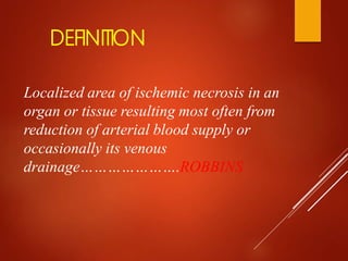 DEFINITION
Localized area of ischemic necrosis in an
organ or tissue resulting most often from
reduction of arterial blood supply or
occasionally its venous
drainage………………….ROBBINS
 