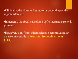 •Clinically, the signs and symptoms depend upon the
region infarcted.
•In general, the focal neurologic deficit termed stroke, is
present.
•However, significant atherosclerotic cerebrovascular
disease may produce transient ischemic attacks
(TIA).
 