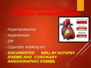 PREDISPOSINGFACTORSFOR
CORONARY ARTHEROSCLEROSIS
Hyperlipidaemia
Hypertension
DM
Cigarette smoking etc
DOCUMENTED WELL BY AUTOPSY
STUDIES AND CORONARY
ANGIOGRAPHIC STUDIES.
 