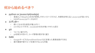 何から始めるべき？
● python or javascript(nodejs)
○ 言語としてはpythonの方が習得しやすいイメージだけど、利便性を考えると javascriptが良いかも
○ GASがJavascriptベースなので
● エディター
○ 使いこなせば生産性が爆上がり！
○ vimでもいいですが、vscodeとかの方が使いやすいと思う
● git
○ ついつい避けがち
○ gitを使うか否かで、コード管理の質が全く違う
● GAS
○ Googleサービス(SpredSheet/Gmail など)を使った業務改善ができる
○ 実行環境不要でコードを実行することも可能
 
