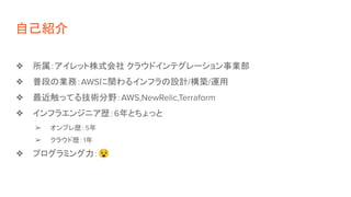 自己紹介
❖ 所属：アイレット株式会社 クラウドインテグレーション事業部
❖ 普段の業務：AWSに関わるインフラの設計/構築/運用
❖ 最近触ってる技術分野：AWS,NewRelic,Terraform
❖ インフラエンジニア歴：6年とちょっと
➢ オンプレ歴：5年
➢ クラウド歴：1年
❖ プログラミング力：😵
 