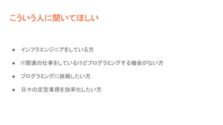 こういう人に聞いてほしい
● インフラエンジニアをしている方
● IT関連の仕事をしているけどプログラミングする機会がない方
● プログラミングに挑戦したい方
● 日々の定型業務を効率化したい方
 