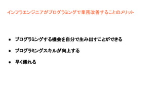 インフラエンジニアがプログラミングで業務改善することのメリット
● プログラミングする機会を自分で生み出すことができる
● プログラミングスキルが向上する
● 早く帰れる
 