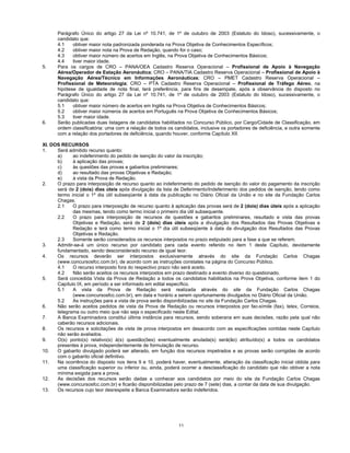 11
Parágrafo Único do artigo 27 da Lei nº 10.741, de 1º de outubro de 2003 (Estatuto do Idoso), sucessivamente, o
candidato que:
4.1 obtiver maior nota padronizada ponderada na Prova Objetiva de Conhecimentos Específicos;
4.2 obtiver maior nota na Prova de Redação, quando for o caso;
4.3 obtiver maior número de acertos em Inglês, na Prova Objetiva de Conhecimentos Básicos;
4.4 tiver maior idade.
5. Para os cargos de CRO – PANA/OEA Cadastro Reserva Operacional – Profissional de Apoio à Navegação
Aérea/Operador de Estação Aeronáutica; CRO – PANA/TIA Cadastro Reserva Operacional – Profissional de Apoio à
Navegação Aérea/Técnico em Informações Aeronáuticas; CRO – PMET Cadastro Reserva Operacional –
Profissional de Meteorologia; CRO – PTA Cadastro Reserva Operacional – Profissional de Tráfego Aéreo, na
hipótese de igualdade de nota final, terá preferência, para fins de desempate, após a observância do disposto no
Parágrafo Único do artigo 27 da Lei nº 10.741, de 1º de outubro de 2003 (Estatuto do Idoso), sucessivamente, o
candidato que:
5.1 obtiver maior número de acertos em Inglês na Prova Objetiva de Conhecimentos Básicos;
5.2 obtiver maior números de acertos em Português na Prova Objetiva de Conhecimentos Básicos;
5.3 tiver maior idade.
6. Serão publicadas duas listagens de candidatos habilitados no Concurso Público, por Cargo/Cidade de Classificação, em
ordem classificatória: uma com a relação de todos os candidatos, inclusive os portadores de deficiência, e outra somente
com a relação dos portadores de deficiência, quando houver, conforme Capítulo XII.
XI. DOS RECURSOS
1. Será admitido recurso quanto:
a) ao indeferimento do pedido de isenção do valor da inscrição;
b) à aplicação das provas;
c) às questões das provas e gabaritos preliminares;
d) ao resultado das provas Objetivas e Redação;
e) à vista da Prova de Redação.
2. O prazo para interposição de recurso quanto ao indeferimento do pedido de isenção do valor do pagamento da inscrição
será de 2 (dois) dias úteis após divulgação da lista de Deferimento/Indeferimento dos pedidos de isenção, tendo como
termo inicial o 1º dia útil subseqüente à data da publicação no Diário Oficial da União e no site da Fundação Carlos
Chagas.
2.1 O prazo para interposição de recurso quanto à aplicação das provas será de 2 (dois) dias úteis após a aplicação
das mesmas, tendo como termo inicial o primeiro dia útil subsequente.
2.2 O prazo para interposição de recursos de questões e gabaritos preliminares, resultado e vista das provas
Objetivas e Redação, será de 2 (dois) dias úteis após a divulgação dos Resultados das Provas Objetivas e
Redação e terá como termo inicial o 1º dia útil subseqüente à data da divulgação dos Resultados das Provas
Objetivas e Redação.
2.3 Somente serão considerados os recursos interpostos no prazo estipulado para a fase a que se referem.
3. Admitir-se-á um único recurso por candidato para cada evento referido no item 1 deste Capítulo, devidamente
fundamentado, sendo desconsiderado recurso de igual teor.
4. Os recursos deverão ser interpostos exclusivamente através do site da Fundação Carlos Chagas
(www.concursosfcc.com.br), de acordo com as instruções constates na página do Concurso Público.
4.1 O recurso interposto fora do respectivo prazo não será aceito.
4.2 Não serão aceitos os recursos interpostos em prazo destinado a evento diverso do questionado.
5. Será concedida Vista da Prova de Redação a todos os candidatos habilitados na Prova Objetiva, conforme item 1 do
Capítulo IX, em período a ser informado em edital específico.
5.1 A vista da Prova de Redação será realizada através do site da Fundação Carlos Chagas
(www.concursosfcc.com.br), em data e horário a serem oportunamente divulgados no Diário Oficial da União.
5.2 As instruções para a vista de prova serão disponibilizadas no site da Fundação Carlos Chagas.
6. Não serão aceitos pedidos de vista da Prova de Redação ou recursos interpostos por fac-símile (fax), telex, Correios,
telegrama ou outro meio que não seja o especificado neste Edital.
7. A Banca Examinadora constitui última instância para recursos, sendo soberana em suas decisões, razão pela qual não
caberão recursos adicionais.
8. Os recursos e solicitações de vista de prova interpostos em desacordo com as especificações contidas neste Capítulo
não serão avaliados.
9. O(s) ponto(s) relativo(s) à(s) questão(ões) eventualmente anulada(s) será(ão) atribuído(s) a todos os candidatos
presentes à prova, independentemente de formulação de recurso.
10. O gabarito divulgado poderá ser alterado, em função dos recursos impetrados e as provas serão corrigidas de acordo
com o gabarito oficial definitivo.
11. Na ocorrência do disposto nos itens 9 e 10, poderá haver, eventualmente, alteração da classificação inicial obtida para
uma classificação superior ou inferior ou, ainda, poderá ocorrer a desclassificação do candidato que não obtiver a nota
mínima exigida para a prova.
12. As decisões dos recursos serão dadas a conhecer aos candidatos por meio do site da Fundação Carlos Chagas
(www.concursosfcc.com.br) e ficarão disponibilizadas pelo prazo de 7 (sete) dias, a contar da data de sua divulgação.
13. Os recursos cujo teor desrespeite a Banca Examinadora serão indeferidos.
 