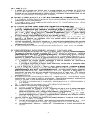 12
XII. DA HOMOLOGAÇÃO
1. O resultado final do concurso, após decididos todos os recursos interpostos, será homologado pela INFRAERO e
publicado no Diário Oficial da União, em duas listas, por Cargo/Cidade de Classificação, em ordem classificatória, com
pontuação: uma lista contendo a classificação de todos os candidatos, inclusive a dos portadores de deficiência, uma lista
somente com a classificação dos candidatos portadores de deficiência.
XIII. DA CONVOCAÇÃO PARA REALIZAÇÃO DE EXAMES MÉDICOS E COMPROVAÇÃO DE PRÉ-REQUISITOS
1. A convocação dos candidatos obedecerá rigorosamente à ordem de classificação por Cargo/Cidade de Classificação,
conforme opção realizada no ato de inscrição.
2. A convocação se dará por meio de telegrama enviado pelos Correios, com AR - Aviso de Recebimento, para o endereço
indicado no formulário de inscrição.
XIV . DA AVALIAÇÃO PSICOLÓGICA PARA OS CARGOS CRO - CADASTRO RESERVA OPERACIONAL
1. A avaliação psicológica será realizada somente para os candidatos aos cargos CRO – PANA/OEA Cadastro Reserva
Operacional – Profissional de Apoio à Navegação Aérea/Operador de Estação Aeronáutica; CRO – PANA/TIA
Cadastro Reserva Operacional – Profissional de Apoio à Navegação Aérea/Técnico em Informações Aeronáuticas;
CRO – PMET Cadastro Reserva Operacional – Profissional de Meteorologia; CRO – PTA Cadastro Reserva
Operacional – Profissional de Tráfego Aéreo aprovados na prova objetiva. Visará aferir se o candidato possui perfil
adequado ao exercício das atividades inerentes ao cargo, sendo de caráter eliminatório.
2. A avaliação psicológica consistirá na aplicação de testes de nível e aptidão mental, testes de personalidade, prova
situacional e de entrevistas não direcionadas, tendo como resultado parecer “RECOMENDADO” ou “NÃO
RECOMENDADO” ao cargo a que se destina.
3. Com base nas observações e nos resultados obtidos através da análise quantitativa, será elaborada a análise qualitativa,
na qual o perfil obtido será comparado ao exigido ao cargo proposto, sendo este favorável ou não ao ingresso do
candidato ao curso de formação.
4. A avaliação psicológica será realizada quando da convocação para a realização dos exames médicos pela INFRAERO.
XV. DO CURSO DE FORMAÇÃO - CARGOS CRO E AS III – ESPECIALISTA EM NAVEGAÇÃO AÉREA
1. Os candidatos aprovados para os cargos CRO – PANA/OEA Cadastro Reserva Operacional – Profissional de Apoio à
Navegação Aérea/Operador de Estação Aeronáutica; CRO – PANA/TIA Cadastro Reserva Operacional – Profissional
de Apoio à Navegação Aérea/Técnico em Informações Aeronáuticas; CRO – PMET Cadastro Reserva Operacional –
Profissional de Meteorologia; CRO – PTA Cadastro Reserva Operacional – Profissional de Tráfego Aéreo e AS III –
Especialista em Navegação Aérea poderão ser convocados para o curso de formação, de caráter eliminatório, de acordo
com as necessidades e conveniências da INFRAERO, podendo o candidato desistir definitiva ou temporariamente.
1.1 A convocação dos candidatos obedecerá rigorosamente a ordem de classificação por Cargo/Cidade de
Classificação, conforme opção realizada no ato de inscrição.
1.2 A convocação se dará por meio de telegrama enviado pelos Correios, com AR - Aviso de Recebimento, para o
endereço indicado no formulário de inscrição.
2. O curso de formação para os cargos CRO – PANA/OEA Cadastro Reserva Operacional – Profissional de Apoio à
Navegação Aérea/Operador de Estação Aeronáutica; CRO – PANA/TIA Cadastro Reserva Operacional – Profissional
de Apoio à Navegação Aérea/Técnico em Informações Aeronáuticas; CRO – PMET Cadastro Reserva Operacional –
Profissional de Meteorologia; CRO – PTA Cadastro Reserva Operacional – Profissional de Tráfego Aéreo será
subdividido em duas fases, sendo a primeira realizada no Instituto de Controle do Espaço Aéreo - ICEA, atualmente
localizado na cidade de São José dos Campos – SP, e a segunda fase (treinamento prático) realizada em local a ser
definido pela INFRAERO.
3. É facultada ao candidato a desistência temporária. Neste caso, o candidato renunciará a sua classificação de origem e
será posicionado em último lugar na relação dos aprovados para o Cargo/Cidade de Classificação, aguardando nova
convocação, que poderá ou não se efetivar no período de vigência do Concurso Público.
3.1 O candidato convocado para o curso de formação poderá desistir temporariamente, até 3 (três) dias úteis antes do
início do evento.
3.2 A desistência após essa data ou durante o curso de formação será considerada definitiva.
4. Para a inscrição no curso de formação, o candidato deverá:
a) comprovar os requisitos exigidos no item 1 do Capítulo III;
b) ter sido considerado apto em inspeção de saúde a ser realizada pela área de saúde da Aeronáutica e exames
médicos realizados pela INFRAERO para o cargo CRO - PTA - Profissional de Tráfego Aéreo e CRO –
PANA/OEA - Profissional de Apoio à Navegação Aérea/Operador de Estação Aeronáutica,
c) ter sido considerado apto em exames médicos realizados pela INFRAERO para os cargos CRO - PMET -
Profissional de Meteorologia, CRO - PANA/TIA - Profissional de Apoio à Navegação Aérea/Técnico em Informação
Aeronáutica e AS III – Especialista em Navegação Aérea.
5. Os cursos específicos serão custeados pela INFRAERO com duração variável entre 4 (quatro) a 10 (dez) meses, no
ICEA ou em local a ser definido pela INFRAERO.
5.1 Durante o período do curso de formação, o aluno receberá uma Bolsa-Auxílio, cujo valor atual é de R$ 1.750,00,
que correspondente a 80% (oitenta por cento) da categoria/padrão D/36 da tabela salarial da INFRAERO.
5.2 As despesas relativas a alojamento e a refeições para a freqüência ao curso de formação serão custeadas pelo
candidato.
 