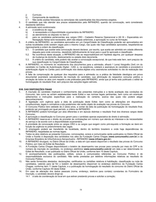 14
j) Currículo;
k) Comprovante de residência;
2.1 Não serão aceitas fotocópias ou xerocópias não autenticadas dos documentos exigidos.
3. O candidato que não atender aos prazos estabelecidos pela INFRAERO, quando da convocação, será considerado
desistente definitivo.
4. A admissão será condicionada:
a) à existência de vaga;
b) à necessidade e à disponibilidade orçamentária da INFRAERO;
c) ao atendimento ao disposto no item 2;
d) para os candidatos pertencentes aos cargos CRO - Cadastro Reserva Operacional e AS III – Especialista em
Navegação Aérea será necessária, além das etapas anteriores, a aprovação no curso de formação.
5. A critério da INFRAERO, os candidatos aprovados em um Cargo/Cidade de Classificação poderão ser aproveitados em
outras localidades onde existem vagas para o mesmo Cargo, nas quais não haja candidatos aprovados, respeitando-se
rigorosamente a ordem de classificação.
5.1. O candidato que aceitar esta convocação deverá declarar, por escrito, que aceita ser admitido em cidade diferente
daquela para onde concorreu, desistindo definitivamente do local para o qual foi aprovado e classificado.
5.2. Na ocorrência desta situação, a INFRAERO não se responsabilizará em hipótese alguma, por qualquer despesa
de mudança de domicílio, deslocamento ou estada disto decorrente.
5.3. A critério do candidato, este poderá não aceitar a convocação excepcional, de que trata este item, sem prejuízo de
sua classificação no Cargo/Cidade de Classificação.
6. A INFRAERO, no momento do recebimento dos documentos para a admissão, afixará 1 (uma) fotografia (3x4) cm do
candidato no Cartão de Autenticação Digital - CAD, e, na seqüência, coletará a assinatura do candidato e procederá à
autenticação digital no Cartão para confirmação dos dados:digitais e/ou assinaturas solicitadas no dia da realização das
provas.
7. A falta de comprovação de qualquer dos requisitos para a admissão ou a prática de falsidade ideológica em prova
documental acarretará cancelamento da inscrição do candidato, sua eliminação do respectivo concurso público e
anulação de todos os atos com respeito a ele praticados pela INFRAERO, ainda que já tenha sido publicado o edital de
homologação do resultado final, sem prejuízo das sanções legais cabíveis.
XVII. DAS DISPOSIÇÕES FINAIS
1. A inscrição do candidato implicará o conhecimento das presentes instruções e a tácita aceitação das condições do
Concurso, tais como se acham estabelecidas neste Edital e nas normas legais pertinentes, bem como em eventuais
aditamentos e instruções específicas para a realização do certame, acerca das quais não poderá alegar
desconhecimento.
2. A legislação com vigência após a data de publicação deste Edital, bem como as alterações em dispositivos
constitucionais, legais e normativos a ela posteriores não serão objeto de avaliação nas provas do Concurso.
3. O Concurso Público terá validade de 2 (dois) anos, a contar da data da publicação da homologação do resultado final,
podendo ser prorrogado por igual período, a critério da INFRAERO.
4. A INFRAERO poderá homologar por atos diferentes e em épocas distintas o resultado final dos diversos cargos deste
Concurso.
5. A aprovação e classificação no Concurso geram para o candidato apenas expectativa de direito à admissão.
6. A INFRAERO reserva-se o direito de proceder às contratações em número que atenda ao interesse e às necessidades
do serviço e de acordo com a disponibilidade orçamentária.
7. A prioridade de convocação entre os cargos CRO e os cargos que exigem como pré-requisito a formação se dará em
função da urgência no preenchimento das vagas.
8. O empregado poderá ser transferido de localidade, dentro do território brasileiro e onde haja dependências da
INFRAERO, respeitadas as normas legais.
9. Todos os atos relativos ao presente Concurso, convocações, avisos e comunicados serão publicados no Diário Oficial da
União e ficarão à disposição dos candidatos nos sites da Fundação Carlos Chagas (www.concursosfcc.com.br) e da
Empresa Brasileira de Infra-Estrutura Aeroportuária - INFRAERO (www.infraero.gov.br).
10. A INFRAERO divulgará, no Diário Oficial da União, a data em que estará disponível o resultado das provas do Concurso
Público, por meio do Edital de Resultado.
11. A Fundação Carlos Chagas disponibilizará o boletim de desempenho nas provas para consulta por meio do CPF e do
número de inscrição do candidato, no endereço eletrônico www.concursosfcc.com.br em data a ser determinada no
Edital de Resultado, a ser publicada no Diário Oficial da União, conforme item 10 deste Capítulo.
12. O acompanhamento das publicações, editais, avisos e comunicados referentes ao Concurso Público é de
responsabilidade exclusiva do candidato. Não serão prestadas por telefone informações relativas ao resultado do
Concurso Público.
13. Não serão fornecidos atestados, declarações, certificados ou certidões relativos à habilitação, classificação ou nota de
candidatos, valendo para tal fim o boletim de desempenho disponível no endereço eletrônico da Fundação Carlos
Chagas, conforme item 11 deste Capítulo, e a publicação da homologação do resultado do concurso do Diário Oficial da
União, conforme Capítulo XII deste Edital.
14. Em caso de alteração dos dados pessoais (nome, endereço, telefone para contato) constantes do Formulário de
Inscrição, o candidato deverá dirigir-se:
14.1 à sala de coordenação do local em que estiver prestando provas e solicitar a correção;
 