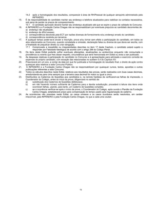 15
14.2 após a homologação dos resultados, comparecer à área de RH/Pessoal de qualquer aeroporto administrado pela
INFRAERO.
15. É de responsabilidade do candidato manter seu endereço e telefone atualizados para viabilizar os contatos necessários,
sob pena de perder os prazos de comparecimento.
15.1 O candidato aprovado deverá manter seu endereço atualizado até que se expire o prazo de validade do Concurso.
16. A INFRAERO e a Fundação Carlos Chagas não se responsabilizam por eventuais prejuízos ao candidato decorrentes de:
a) endereço não atualizado;
b) endereço de difícil acesso;
c) correspondência devolvida pela ECT por razões diversas de fornecimento e/ou endereço errado do candidato;
d) correspondência recebida por terceiros.
17. A qualquer tempo poder-se-á anular a inscrição, prova e/ou tornar sem efeito a participação do candidato, em todos os
atos relacionados ao Concurso, quando constatada a omissão, declaração falsa ou diversa da que devia ser escrita, com
a finalidade de prejudicar direito ou criar obrigação.
17.1 Comprovada a inexatidão ou irregularidades descritas no item 17 deste Capítulo, o candidato estará sujeito a
responder por Falsidade Ideológica de acordo com o artigo 299 do Código Penal.
18. Os itens deste Edital poderão sofrer eventuais alterações, atualizações ou acréscimos enquanto não consumada a
providência ou evento que lhes disser respeito, circunstância que será mencionada em Edital ou aviso a ser publicado.
19. As despesas relativas à participação do candidato no Concurso e à apresentação para admissão e exercício correrão às
expensas do próprio candidato, com exceção das relacionadas no subitem 5.4 do Capítulo XV.
20. Prescreverá em um ano, a contar da data em que for publicada a homologação do resultado final, o direito de ação contra
quaisquer atos relativos a este Concurso Público.
21. A INFRAERO e a Fundação Carlos Chagas não se responsabilizam por quaisquer cursos, textos, apostilas e outras
publicações referentes a este Concurso.
22. Todos os cálculos descritos neste Edital, relativos aos resultados das provas, serão realizados com duas casas decimais,
arredondando-se para cima sempre que a terceira casa decimal for maior ou igual a cinco.
23. Distribuídos os Cadernos de Questões aos candidatos e, na remota hipótese de verificarem-se falhas de impressão, o
Coordenador do Colégio, antes do início da prova, diligenciará no sentido de:
a) substituição dos Cadernos de Questões defeituosos;
b) em não havendo número suficiente de Cadernos para a devida substituição, procederá à leitura dos itens onde
ocorreram falhas, usando, para tanto, um Caderno de Questões completo;
c) se a ocorrência verificar-se após o início da prova, o Coordenador do Colégio, após ouvido o Plantão da Fundação
Carlos Chagas, estabelecerá prazo para compensação do tempo usado para regularização do caderno.
24. As ocorrências não previstas neste Edital, os casos omissos e os casos duvidosos serão resolvidos, em caráter
irrecorrível, pela INFRAERO e pela Fundação Carlos Chagas, no que a cada uma couber.
 