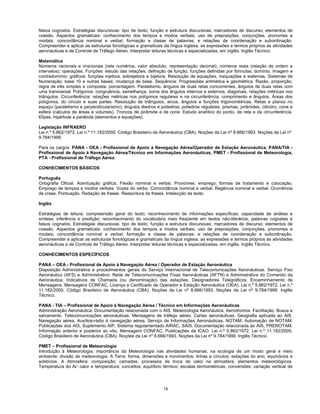 19
falsos cognatos. Estratégias discursivas: tipo de texto; função e estrutura discursivas; marcadores de discurso; elementos de
coesão. Aspectos gramaticais: conhecimento dos tempos e modos verbais; uso de preposições, conjunções, pronomes e
modais; concordância nominal e verbal; formação e classe de palavras; e relações de coordenação e subordinação.
Compreender e aplicar as estruturas fonológicas e gramaticais da língua inglesa, as expressões e termos próprios às atividades
aeronáuticas e de Controle de Tráfego Aéreo. Interpretar leituras técnicas e especializadas, em inglês. Inglês Técnico.
Matemática
Números racionais e irracionais (reta numérica, valor absoluto, representação decimal); números reais (relação de ordem e
intervalos); operações. Funções: estudo das relações, definição de função, funções definidas por fórmulas; domínio. Imagem e
contradomínio; gráficos: funções injetora, sobrejetora e bijetora. Resolução de equações, inequações e sistemas. Sistemas de
Numeração: base 10 e outras bases; mudança de base. Seqüência: Progressões aritmética e geométrica. Razão, proporção;
regra de três simples e composta, porcentagem. Paralelismo, ângulos de duas retas concorrentes, ângulos de duas retas com
uma transversal. Polígonos: congruência, semelhança, soma dos ângulos internos e externos, diagonais, relações métricas nos
triângulos. Circunferência: relações métricas nos polígonos regulares e na circunferência, comprimento e ângulos. Áreas dos
polígonos, do círculo e suas partes. Resolução de triângulos, arcos, ângulos e funções trigonométricas. Retas e planos no
espaço (paralelismo e perpendicularismo); ângulos diedros e poliedros; poliedros regulares, prismas, pirâmides, cilindro, cone e
esfera (cálculos de áreas e volumes). Troncos de pirâmide e de cone. Estudo analítico do ponto, da reta e da circunferência.
Elipse, hipérbole e parábola (elementos e equações).
Legislação INFRAERO
Lei n.º 5.862/1972. Lei n.º 11.182/2005. Código Brasileiro de Aeronáutica (CBA). Noções da Lei nº 8.666/1993. Noções da Lei nº
9.784/1999.
Para os cargos: PANA - OEA - Profissional de Apoio à Navegação Aérea/Operador de Estação Aeronáutica, PANA/TIA -
Profissional de Apoio à Navegação Aérea/Técnico em Informações Aeronáuticas, PMET - Profissional de Meteorologia,
PTA - Profissional de Tráfego Aéreo.
CONHECIMENTOS BÁSICOS
Português
Ortografia Oficial. Acentuação gráfica. Flexão nominal e verbal. Pronomes: emprego, formas de tratamento e colocação.
Emprego de tempos e modos verbais. Vozes do verbo. Concordância nominal e verbal. Regência nominal e verbal. Ocorrência
de crase. Pontuação. Redação de frases. Reescritura de frases. Intelecção de texto.
Inglês
Estratégias de leitura: compreensão geral do texto; reconhecimento de informações específicas; capacidade de análise e
síntese; inferência e predição; reconhecimento do vocabulário mais freqüente em textos não-literários; palavras cognatas e
falsos cognatos. Estratégias discursivas: tipo de texto; função e estrutura discursivas; marcadores de discurso; elementos de
coesão. Aspectos gramaticais: conhecimento dos tempos e modos verbais; uso de preposições, conjunções, pronomes e
modais; concordância nominal e verbal; formação e classe de palavras; e relações de coordenação e subordinação.
Compreender e aplicar as estruturas fonológicas e gramaticais da língua inglesa, as expressões e termos próprios às atividades
aeronáuticas e de Controle de Tráfego Aéreo. Interpretar leituras técnicas e especializadas, em inglês. Inglês Técnico.
CONHECIMENTOS ESPECÍFICOS
PANA – OEA - Profissional de Apoio à Navegação Aérea / Operador de Estação Aeronáutica
Disposição Administrativa e procedimentos gerais do Serviço Internacional de Telecomunicações Aeronáuticas. Serviço Fixo
Aeronáutico (AFS) e Administrativo: Rede de Telecomunicações Fixas Aeronáuticas (AFTN) e Administrativa do Comando da
Aeronáutica; Indicativos de Chamada (ou denominação) das estações; Designadores Telegráficos; Encaminhamento de
Mensagens; Mensagens CONFAC, Licença e Certificado de Operador e Estação Aeronáutica (OEA). Lei n.º 5.862/1972. Lei n.º
11.182/2005. Código Brasileiro de Aeronáutica (CBA). Noções da Lei nº 8.666/1993. Noções da Lei nº 9.784/1999. Inglês
Técnico.
PANA - TIA – Profissional de Apoio à Navegação Aérea / Técnico em Informações Aeronáuticas
Administração Aeronáutica. Documentação relacionada com o AIS. Meteorologia Aeronáutica. Aeródromos. Facilitação. Busca e
salvamento. Telecomunicações aeronáuticas. Mensagens de tráfego aéreo. Cartas aeronáuticas. Geografia aplicada ao AIS.
Navegação aérea. Auxílios-rádio à navegação aérea. Serviço de Informações Aeronáuticas, NOTAM, Automação de NOTAM,
Publicações dos AIS, Suplemento AIP, Sistema regulamentado AIRAC, SAIS, Documentação relacionada ao AIS, PRENOTAM,
Informação anterior e posterior ao vôo, Mensagem CONFAC, Publicações da ICAO. Lei n.º 5.862/1972. Lei n.º 11.182/2005.
Código Brasileiro de Aeronáutica (CBA). Noções da Lei nº 8.666/1993. Noções da Lei nº 9.784/1999. Inglês Técnico.
PMET – Profissional de Meteorologia
Introdução à Meteorologia; importância da Meteorologia nas atividades humanas, na ecologia de um modo geral e meio
ambiente; divisão de meteorologia. A Terra: forma, dimensões e movimentos; linhas e círculos; estações do ano, equinócios e
solstícios. A Atmosfera: composição; camadas; processos de troca de calor na atmosfera; elementos meteorológicos.
Temperatura do Ar: calor e temperatura; conceitos; equilíbrio térmico; escalas termométricas; conversões; variação vertical de
 