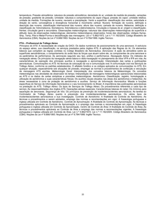20
temperatura. Pressão atmosférica: natureza da pressão atmosférica; densidade do ar; unidade de medida de pressão, variações
de pressão; gradiente de pressão. Umidade: natureza e comportamento do vapor d'água; pressão do vapor; umidade relativa;
unidade de medida. Formações de nuvens; nevoeiro e precipitação. Vento a superfície: classificação dos ventos; velocidade e
direção do vento; convergência e divergência horizontal e movimento vertical. Nuvens: formação de nuvens; definição e
descrição das nuvens; classificação internacional das nuvens; altura das nuvens; camada de nuvens. Meteoros: definição e
classificação de: hidrometeoros, litometeoros, fotometeoros e eletrometeoros. Circulação e massas de ar; origem e classificação;
frentes; circulação geral e secundária. Observações meteorológicas: natureza das observações meteorológicas de superfície e
altitude; tipos de observações meteorológicas; elementos meteorológicos observados; horas das observações; códigos Synop,
Ship, Temp, Pilot e Metar-Forma e decodificação das mensagens. Lei n.º 5.862/1972. Lei n.º 11.182/2005. Código Brasileiro de
Aeronáutica (CBA). Noções da Lei nº 8.666/1993. Noções da Lei nº 9.784/1999. Inglês Técnico.
PTA – Profissional de Tráfego Aéreo
Princípios do ATS: A necessidade de criação da OACI; Os dados numéricos de posicionamento de uma aeronave; A estrutura
do espaço aéreo, sua classificação, os serviços prestados pelos órgãos ATS; A aplicação das Regras do Ar; Os elementos
básicos que compõem as regras contidas no Código Brasileiro de Aeronáutica. Aeronaves: A ação da atmosfera sobre as
superfícies aerodinâmicas, o comportamento do avião face às forças que atuam sobre ele, os componentes de uma aeronave e
os parâmetros de performance; As aeronaves segundo seu tipo, prefixo e performance. Navegação Aérea: Os métodos de
navegação aérea; Os princípios da navegação aérea básica e rádio-navegação no planejamento de vôos VFR e IFR em rota; As
características de operação dos principais auxílios à navegação e aproximação; Interpretação das cartas e publicações
aeronáuticas. Comunicações no ATS: As técnicas de colocação da voz e comunicação oral; A comunicação oral nos Serviços de
Tráfego Aéreo, conforme os padrões estabelecidos; O alfabeto fonético e os códigos aplicados às comunicações no ATS; Em
qualquer situação, especialmente sob situações de pressão, empregar as normas e procedimentos de confecção e veiculação
de mensagens ATS escritas. Meteorologia Geral: Interpretação dos conceitos básicos da Meteorologia; Os conceitos
meteorológicos nas atividades de observador do tempo; Interpretação de mensagens meteorológicas operacionais relacionadas
ao ATS e os dados de cartas sinópticas e previsões meteorológicas. Aeródromos: Classificação, registro, homologação e
utilização de aeródromos e suas características físicas; Os auxílios visuais situados nas áreas dos aeródromos e helipontos; As
áreas necessárias à zona de proteção de aeródromos e auxílios. Serviço de Informação Aeronáutica: Missão e funções
específicas do Serviço de Informação Aeronáutica e o seu funcionamento no Brasil; A importância das publicações aeronáuticas
na prestação do ATS. Tráfego Aéreo: Os tipos de Serviços de Tráfego Aéreo; Os procedimentos referentes a cada tipo de
serviço; As responsabilidades dos órgãos ATS; Operações aéreas especiais; Características básicas do radar; Os mínimos para
separação de aeronaves. Segurança de Vôo: Os princípios da prevenção de incidentes/acidentes aeronáuticos; As tarefas do
Controlador de Tráfego Aéreo quanto à prevenção dos incidentes/acidentes aeronáuticos; Os vários tipos de
incidentes/acidentes aeronáuticos e sua investigação. Controle de Aeródromo: A finalidade do Controle de Aeródromo; As
técnicas e procedimentos a serem adotados, emprego das normas e recomendações em vigor; A fraseologia portuguesa e
inglesa utilizada em Controle de Aeródromo. Controle de Aproximação: A finalidade do Controle de Aproximação; As técnicas e
procedimentos aplicáveis ao Controle de Aproximação e o emprego das normas e recomendações em vigor; A fraseologia
portuguesa e inglesa utilizada em Controle de Aproximação. Centro de Controle de Área: A finalidade do Controle de Área; As
técnicas e procedimentos aplicáveis ao Controle de Área e emprego das normas e recomendações vigentes; A fraseologia
portuguesa e inglesa utilizada em Controle de Área. Lei n.º 5.862/1972. Lei n.º 11.182/2005. Código Brasileiro de Aeronáutica
(CBA). Noções da Lei nº 8.666/1993. Noções da Lei nº 9.784/1999. Inglês Técnico.
 