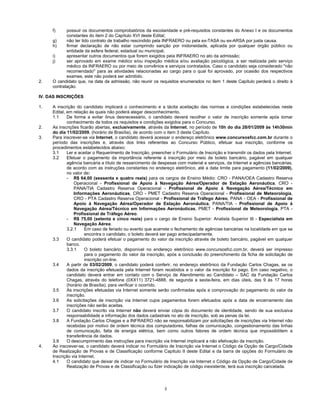 3
f) possuir os documentos comprobatórios da escolaridade e pré-requisitos constantes do Anexo I e os documentos
constantes do item 2 do Capítulo XVI deste Edital;
g) não ter tido contrato de trabalho rescindido pela INFRAERO ou pela ex-TASA ou ex-ARSA por justa causa.
h) firmar declaração de não estar cumprindo sanção por inidoneidade, aplicada por qualquer órgão público ou
entidade da esfera federal, estadual ou municipal;
i) apresentar outros documentos que forem exigidos pela INFRAERO no ato da admissão;
j) ser aprovado em exame médico e/ou inspeção médica e/ou avaliação psicológica, a ser realizada pelo serviço
médico da INFRAERO ou por meio de convênios e serviços contratados. Caso o candidato seja considerado "não
recomendado" para as atividades relacionadas ao cargo para o qual foi aprovado, por ocasião dos respectivos
exames, este não poderá ser admitido.
2. O candidato que, na data da admissão, não reunir os requisitos enumerados no item 1 deste Capítulo perderá o direito à
contratação.
IV. DAS INSCRIÇÕES
1. A inscrição do candidato implicará o conhecimento e a tácita aceitação das normas e condições estabelecidas neste
Edital, em relação às quais não poderá alegar desconhecimento.
1.1 De forma a evitar ônus desnecessário, o candidato deverá recolher o valor de inscrição somente após tomar
conhecimento de todos os requisitos e condições exigidos para o Concurso.
2. As inscrições ficarão abertas, exclusivamente, através da Internet, no período de 10h do dia 28/01/2009 às 14h30min
do dia 11/02/2009, (horário de Brasília), de acordo com o item 3 deste Capítulo.
3. Para inscrever-se via Internet, o candidato deverá acessar o endereço eletrônico www.concursosfcc.com.br durante o
período das inscrições e, através dos links referentes ao Concurso Público, efetuar sua inscrição, conforme os
procedimentos estabelecidos abaixo:
3.1 Ler e aceitar o Requerimento de Inscrição, preencher o Formulário de Inscrição e transmitir os dados pela Internet.
3.2 Efetuar o pagamento da importância referente à inscrição por meio de boleto bancário, pagável em qualquer
agência bancária a título de ressarcimento de despesas com material e serviços, da Internet e agências bancárias,
de acordo com as instruções constantes no endereço eletrônico, até a data limite para pagamento (11/02/2009),
no valor de:
- R$ 64,00 (sessenta e quatro reais) para os cargos de Ensino Médio: CRO - PANA/OEA Cadastro Reserva
Operacional - Profissional de Apoio à Navegação Aérea/Operador de Estação Aeronáutica, CRO -
PANA/TIA Cadastro Reserva Operacional - Profissional de Apoio à Navegação Aérea/Técnico em
Informações Aeronáuticas, CRO - PMET Cadastro Reserva Operacional - Profissional de Meteorologia,
CRO - PTA Cadastro Reserva Operacional - Profissional de Tráfego Aéreo, PANA - OEA - Profissional de
Apoio à Navegação Aérea/Operador de Estação Aeronáutica, PANA/TIA - Profissional de Apoio à
Navegação Aérea/Técnico em Informações Aeronáuticas, PMET - Profissional de Meteorologia, PTA -
Profissional de Tráfego Aéreo.
- R$ 75,00 (setenta e cinco reais) para o cargo de Ensino Superior: Analista Superior III - Especialista em
Navegação Aérea.
3.2.1 Em caso de feriado ou evento que acarrete o fechamento de agências bancárias na localidade em que se
encontra o candidato, o boleto deverá ser pago antecipadamente.
3.3 O candidato poderá efetuar o pagamento do valor da inscrição através de boleto bancário, pagável em qualquer
banco.
3.3.1 O boleto bancário, disponível no endereço eletrônico www.concursosfcc.com.br, deverá ser impresso
para o pagamento do valor da inscrição, após a conclusão do preenchimento da ficha de solicitação de
inscrição on-line.
3.4 A partir de 03/02/2009, o candidato poderá conferir, no endereço eletrônico da Fundação Carlos Chagas, se os
dados da inscrição efetuada pela Internet foram recebidos e o valor da inscrição foi pago. Em caso negativo, o
candidato deverá entrar em contato com o Serviço de Atendimento ao Candidato – SAC da Fundação Carlos
Chagas, através do telefone (0XX11) 3721-4888, de segunda a sexta-feira, em dias úteis, das 9 às 17 horas
(horário de Brasília), para verificar o ocorrido.
3.5 As inscrições efetuadas via Internet somente serão confirmadas após a comprovação do pagamento do valor da
inscrição.
3.6 As solicitações de inscrição via Internet cujos pagamentos forem efetuados após a data de encerramento das
inscrições não serão aceitas.
3.7 O candidato inscrito via Internet não deverá enviar cópia do documento de identidade, sendo de sua exclusiva
responsabilidade a informação dos dados cadastrais no ato de inscrição, sob as penas da lei.
3.8 A Fundação Carlos Chagas e a INFRAERO não se responsabilizam por solicitações de inscrições via Internet não
recebidas por motivo de ordem técnica dos computadores, falhas de comunicação, congestionamento das linhas
de comunicação, falta de energia elétrica, bem como outros fatores de ordem técnica que impossibilitem a
transferência de dados.
3.9 O descumprimento das instruções para inscrição via Internet implicará a não efetivação da inscrição.
4. Ao inscrever-se, o candidato deverá indicar no Formulário de Inscrição via Internet o Código da Opção de Cargo/Cidade
de Realização de Provas e de Classificação conforme Capítulo II deste Edital e da barra de opções do Formulário de
Inscrição via Internet.
4.1 O candidato que deixar de indicar no Formulário de Inscrição via Internet o Código da Opção de Cargo/Cidade de
Realização de Provas e de Classificação ou fizer indicação de código inexistente, terá sua inscrição cancelada.
 