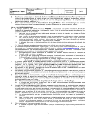 7
PTA
Profissional de Tráfego
Aéreo
Conhecimentos Básicos:
- Português
- Inglês
Conhecimentos Específicos
15
15
30
1
2
Classificatório e
Eliminatório
03h00
2. Para todos os cargos, as provas objetivas de Conhecimentos Básicos e de Conhecimentos Específicos (quando houver)
constarão de questões objetivas de múltipla escolha (com cinco alternativas cada questão) e versarão sobre assuntos
constantes do Conteúdo Programático do Anexo III, com base nas atribuições e no perfil básico e de competências por
cargo/função constantes dos Anexos I e II.
3. Para o cargo de Analista Superior III - Especialista em Navegação Aérea, a Prova de Redação reger-se-á conforme
disposto no Capítulo IX deste Edital e será realizada no mesmo dia e período de aplicação da prova objetiva.
VII. DA PRESTAÇÃO DAS PROVAS
1. A aplicação das Provas está prevista para o dia 29/03/2009 e será realizada nas cidades de Belém-PA, Brasília-DF,
Guarulhos-SP, Iauaretê-AM, Manaus-AM, Porto Alegre-RS, Recife-PE, Rio de Janeiro-RJ e Salvador-BA, de acordo com
opção do candidato no ato de Inscrição
1.1 As provas para os cargos de Ensino Médio serão aplicadas no período da manhã e para o cargo de Ensino
Superior no período da tarde.
1.2 Caso o número de candidatos inscritos exceda a oferta de lugares adequados existentes nos colégios localizados
nas Cidades de aplicação de provas indicadas no item 1 deste Capítulo, a Fundação Carlos Chagas reserva-se o
direito de alocá-los em cidades próximas à determinada para aplicação das provas, não assumindo qualquer
responsabilidade quanto ao transporte e alojamento desses candidatos.
1.3 A aplicação das provas na data prevista dependerá da disponibilidade de locais adequados à realização das
mesmas.
1.4 Havendo alteração da data prevista, as provas somente poderão ocorrer em domingos ou feriados.
2. A confirmação da data e as informações sobre horários e locais serão divulgadas oportunamente através de Edital de
Convocação para Provas a ser publicado no Diário Oficial da União, no endereço www.concursosfcc.com.br, e através
de Cartões Informativos que serão encaminhados aos candidatos através de e-mail. Para tanto, é fundamental que o
endereço eletrônico constante no Formulário de Inscrição esteja completo e correto.
2.1 Não serão enviados cartões informativos de candidatos cujo endereço eletrônico indicado no Formulário de
Inscrição esteja incorreto ou incompleto.
2.2 A comunicação feita por e-mail é meramente informativa. O candidato deverá acompanhar no Diário Oficial da
União a publicação do Edital de Convocação para realização das provas.
2.2.1 O envio de comunicação pessoal dirigida ao candidato extraviada ou por qualquer motivo não recebida,
não desobriga o candidato do dever de consultar o Edital de Convocação para Provas.
3. O candidato que não receber, no endereço eletrônico indicado no Formulário de Inscrição, o Cartão Informativo em até o
3º (terceiro) dia que antecede a aplicação das provas deverá entrar em contato com o Serviço de Atendimento ao
Candidato – SAC da Fundação Carlos Chagas, pelo telefone (0XX11) 3721-4888, de segunda a sexta-feira, úteis, das 9
às 17 horas (horário de Brasília) ou consultar o site da Fundação Carlos Chagas: www.concursosfcc.com.br .
4. Ao candidato só será permitida a realização das provas na respectiva data, no local e horários definidos no Cartão
Informativo e no site da Fundação Carlos Chagas.
5. Os eventuais erros de digitação verificados no Cartão Informativo enviado ao candidato quanto a nome, número de
documento de identidade, sexo, data de nascimento, etc. deverão ser corrigidos somente no dia das respectivas provas
em formulário específico.
6. Caso haja inexatidão na informação relativa à opção de Cargo/Cidade de Realização de Provas e de Classificação e/ou à
condição de portador de deficiência, o candidato deverá entrar em contato com o Serviço de Atendimento ao Candidato –
SAC da Fundação Carlos Chagas com, no mínimo, 48 (quarenta e oito) horas de antecedência da data de realização da
prova, pelo telefone (0XX11) 3721-4888.
6.1 Não será admitida troca de opção de Cargo/Cidade de Realização de Provas e de Classificação.
6.2 O candidato que não entrar em contato com o SAC no prazo mencionado será o exclusivo responsável pelas
conseqüências advindas de sua omissão.
7. Somente será admitido à sala de provas o candidato que estiver portando documento de identidade original que bem o
identifique, como: Carteiras e/ou Cédulas de Identidade expedidas pelas Secretarias de Segurança Pública, pelas Forças
Armadas, pela Polícia Militar, pelo Ministério das Relações Exteriores; Cédula de Identidade para Estrangeiros; Cédulas
de Identidade fornecidas por Órgãos ou Conselhos de Classe que, por força de Lei Federal valem como documento de
identidade, como por exemplo, as da OAB, CREA, CRM, CRC etc.; Certificado de Reservista; Passaporte; Carteira de
Trabalho e Previdência Social, bem como Carteira Nacional de Habilitação (com fotografia, na forma da Lei nº 9.503/97).
7.1 Os documentos deverão estar em perfeitas condições, de forma a permitir, com clareza, a identificação do
candidato.
7.2 Caso o candidato esteja impossibilitado de apresentar, no dia de realização das provas, documento de identidade
original, por motivo de perda, roubo ou furto, deverá ser apresentado documento que ateste o registro da
ocorrência em órgão policial, expedido há, no máximo 30 (trinta) dias, sendo então submetido a identificação
especial, compreendendo coleta de assinaturas e de impressão digital em formulário próprio.
8. Não haverá segunda chamada ou repetição de prova.
8.1 O candidato não poderá alegar desconhecimentos quaisquer sobre a realização da prova como justificativa de sua
ausência.
 