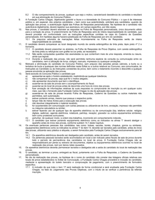 8
8.2 O não comparecimento às provas, qualquer que seja o motivo, caracterizará desistência do candidato e resultará
em sua eliminação do Concurso Público.
9. A Fundação Carlos Chagas, objetivando garantir a lisura e a idoneidade do Concurso Público – o que é de interesse
público e, em especial, dos próprios candidatos – bem como sua autenticidade, solicitará aos candidatos, quando da
aplicação das provas, a autenticação digital das Folhas de Respostas personalizadas. Na hipótese de o candidato não
autenticá-la digitalmente, deverá registrar sua assinatura, em campo específico, por três vezes.
10. Nas provas, o candidato deverá assinalar as respostas na Folha de Respostas personalizada, único documento válido
para a correção da prova. O preenchimento da Folha de Respostas será de inteira responsabilidade do candidato, que
deverá proceder em conformidade com as instruções específicas contidas na capa do Caderno de Questões
personalizado. Em hipótese alguma haverá substituição da Folha de Respostas por erro do candidato.
10.1 Os prejuízos advindos de marcações feitas incorretamente na Folha de Respostas serão de inteira
responsabilidade do candidato.
11. O candidato deverá comparecer ao local designado munido de caneta esferográfica de tinta preta, lápis preto nº 2 e
borracha.
11.1 O candidato deverá preencher os alvéolos, na Folha de Respostas da Prova Objetiva, com caneta esferográfica
de tinta preta ou reforçá-los com grafite na cor preta, se necessário.
11.2 Não serão computadas questões não assinaladas ou que contenham mais de uma resposta, emenda ou rasura,
ainda que legível.
11.3 Durante a realização das provas, não será permitida nenhuma espécie de consulta ou comunicação entre os
candidatos, nem a utilização de livros, códigos, manuais, impressos ou quaisquer anotações.
12. Motivará a eliminação do candidato do Concurso Público, sem prejuízo das sanções penais cabíveis, a burla ou a
tentativa de burla a quaisquer das normas definidas neste Edital ou a outros relativos ao Concurso, aos comunicados, às
Instruções ao Candidato ou às Instruções constantes da prova, bem como o tratamento incorreto e descortês a qualquer
pessoa envolvida na aplicação das provas.
13. Será excluído do Concurso Público o candidato que:
a) apresentar-se após o horário estabelecido, inadmitindo-se qualquer tolerância;
b) não comparecer às provas, seja qual for o motivo alegado;
c) não apresentar documento que bem o identifique;
d) ausentar-se da sala de provas sem o acompanhamento do fiscal;
e) ausentar-se do local de provas antes de decorrida uma hora do início das provas;
f) fizer anotação de informações relativas às suas respostas no comprovante de inscrição ou em qualquer outro
meio, que não o fornecido pela Fundação Carlos Chagas no dia da aplicação das provas;
g) ausentar-se da sala de provas levando Folha de Respostas, Caderno de Questões ou outros materiais não
permitidos, sem autorização;
h) estiver portando armas, mesmo que possua o respectivo porte;
i) lançar mão de meios ilícitos para a execução das provas;
j) não devolver integralmente o material recebido;
k) for surpreendido em comunicação com outras pessoas ou utilizando-se de livro, anotação, impresso não permitido
ou máquina calculadora ou similar;
l) estiver fazendo uso de qualquer tipo de aparelho eletrônico ou de comunicação (bip, telefone celular, relógios
digitais, walkman, agenda eletrônica, notebook, palmtop, receptor, gravador ou outros equipamentos similares),
bem como protetores auriculares;
m) perturbar, de qualquer modo, a ordem dos trabalhos, incorrendo em comportamento indevido.
13.1 O candidato que estiver portando equipamento eletrônico como os indicados na alínea “l” deverá desligar o
aparelho antes do início das provas, conforme subitem 14.1 deste Capítulo.
14. Os eventuais pertences pessoais dos candidatos, tais como: bolsas, sacolas, bonés, chapéus, gorros ou similares,
equipamentos eletrônicos como os indicados na alínea “l” do item 13, deverão ser lacrados pelo candidato, antes do início
das provas, utilizando saco plástico e etiqueta, a serem fornecidos pela Fundação Carlos Chagas exclusivamente para tal
fim.
14.1 Os aparelhos eletrônicos deverão ser desligados pelo candidato, antes de serem lacrados.
14.2 Os pertences pessoais lacrados serão acomodados em local a ser indicado pelos fiscais de sala de prova durante
todo o período de permanência dos candidatos no local de prova. A Fundação Carlos Chagas não se
responsabilizará por perda ou extravio de documentos, objetos ou equipamentos eletrônicos ocorrido no local de
realização das provas, nem por danos neles causados.
15. Os aparelhos eletrônicos deverão permanecer lacrados e desligados até a saída do candidato do local de realização das
provas.
16. O candidato, ao terminar a prova, entregará ao fiscal, juntamente com a Folha de Respostas, o Caderno de Questões
personalizado.
17. No dia da realização das provas, na hipótese de o nome do candidato não constar das listagens oficiais relativas aos
locais de prova estabelecidos no Edital de Convocação, a Fundação Carlos Chagas procederá à inclusão do candidato,
mediante a apresentação do boleto bancário e comprovação de pagamento, com o preenchimento de formulário
específico.
17.1 A inclusão de que trata o item 17 será realizada de forma condicional e será analisada pela Fundação Carlos
Chagas, na fase do Julgamento das Provas Objetivas, com o intuito de se verificar a pertinência da referida
inscrição.
 