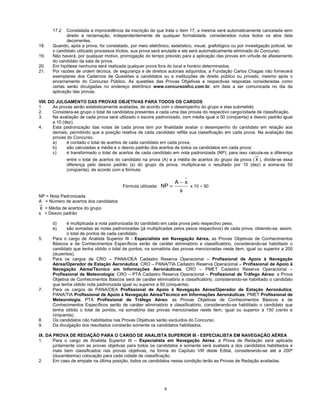9
17.2 Constatada a improcedência da inscrição de que trata o item 17, a mesma será automaticamente cancelada sem
direito a reclamação, independentemente de qualquer formalidade, considerados nulos todos os atos dela
decorrentes.
18. Quando, após a prova, for constatado, por meio eletrônico, estatístico, visual, grafológico ou por investigação policial, ter
o candidato utilizado processos ilícitos, sua prova será anulada e ele será automaticamente eliminado do Concurso.
19. Não haverá, por qualquer motivo, prorrogação do tempo previsto para a aplicação das provas em virtude de afastamento
do candidato da sala de prova.
20. Em hipótese nenhuma será realizada qualquer prova fora do local e horário determinados.
21. Por razões de ordem técnica, de segurança e de direitos autorais adquiridos, a Fundação Carlos Chagas não fornecerá
exemplares dos Cadernos de Questões a candidatos ou a instituições de direito público ou privado, mesmo após o
encerramento do Concurso Público. As questões das Provas Objetivas e respectivas respostas consideradas como
certas serão divulgadas no endereço eletrônico www.concursosfcc.com.br, em data a ser comunicada no dia da
aplicação das provas.
VIII. DO JULGAMENTO DAS PROVAS OBJETIVAS PARA TODOS OS CARGOS
1. As provas serão estatisticamente avaliadas, de acordo com o desempenho do grupo a elas submetido.
2. Considera-se grupo o total de candidatos presentes a cada uma das provas do respectivo cargo/cidade de classificação.
3. Na avaliação de cada prova será utilizado o escore padronizado, com média igual a 50 (cinqüenta) e desvio padrão igual
a 10 (dez).
4. Esta padronização das notas de cada prova tem por finalidade avaliar o desempenho do candidato em relação aos
demais, permitindo que a posição relativa de cada candidato reflita sua classificação em cada prova. Na avaliação das
provas do Concurso,
a) é contado o total de acertos de cada candidato em cada prova;
b) são calculadas a média e o desvio padrão dos acertos de todos os candidatos em cada prova;
c) é transformado o total de acertos de cada candidato em nota padronizada (NP); para isso calcula-se a diferença
entre o total de acertos do candidato na prova (A) e a média de acertos do grupo da prova ( x ), divide-se essa
diferença pelo desvio padrão (s) do grupo da prova, multiplica-se o resultado por 10 (dez) e soma-se 50
(cinqüenta), de acordo com a fórmula:
Fórmula utilizada:
s
xA
NP
−
= x 10 + 50
NP = Nota Padronizada
A = Número de acertos dos candidatos
x = Média de acertos do grupo
s = Desvio padrão
d) é multiplicada a nota padronizada do candidato em cada prova pelo respectivo peso;
e) são somadas as notas padronizadas (já multiplicadas pelos pesos respectivos) de cada prova, obtendo-se, assim,
o total de pontos de cada candidato.
5. Para o cargo de Analista Superior III - Especialista em Navegação Aérea, as Provas Objetivas de Conhecimentos
Básicos e de Conhecimentos Específicos serão de caráter eliminatório e classificatório, considerando-se habilitado o
candidato que tenha obtido o total de pontos, na somatória das provas mencionadas neste item, igual ou superior a 200
(duzentos).
6. Para os cargos de CRO – PANA/OEA Cadastro Reserva Operacional – Profissional de Apoio à Navegação
Aérea/Operador de Estação Aeronáutica; CRO – PANA/TIA Cadastro Reserva Operacional – Profissional de Apoio à
Navegação Aérea/Técnico em Informações Aeronáuticas; CRO – PMET Cadastro Reserva Operacional –
Profissional de Meteorologia; CRO – PTA Cadastro Reserva Operacional – Profissional de Tráfego Aéreo: a Prova
Objetiva de Conhecimentos Básicos será de caráter eliminatório e classificatório, considerando-se habilitado o candidato
que tenha obtido nota padronizada igual ou superior a 50 (cinquenta).
7. Para os cargos de PANA/OEA Profissional de Apoio à Navegação Aérea/Operador de Estação Aeronáutica;
PANA/TIA Profissional de Apoio à Navegação Aérea/Técnico em Informações Aeronáuticas; PMET Profissional de
Meteorologia; PTA Profissional de Tráfego Aéreo: as Provas Objetivas de Conhecimentos Básicos e de
Conhecimentos Específicos serão de caráter eliminatório e classificatório, considerando-se habilitado o candidato que
tenha obtido o total de pontos, na somatória das provas mencionadas neste item, igual ou superior a 150 (cento e
cinquenta).
8. Os candidatos não habilitados nas Provas Objetivas serão excluídos do Concurso.
9. Da divulgação dos resultados constarão somente os candidatos habilitados.
IX. DA PROVA DE REDAÇÃO PARA O CARGO DE ANALISTA SUPERIOR III - ESPECIALISTA EM NAVEGAÇÃO AÉREA
1. Para o cargo de Analista Superior III – Especialista em Navegação Aérea, a Prova de Redação será aplicada
juntamente com as provas objetivas para todos os candidatos e somente será avaliada a dos candidatos habilitados e
mais bem classificados nas provas objetivas, na forma do Capítulo VIII deste Edital, considerando-se até a 200ª
(ducentésima) colocação para cada cidade de classificação.
2. Em caso de empate na última posição, todos os candidatos nessa condição terão as Provas de Redação avaliadas.
 