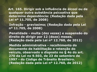 Art. 165. Dirigir sob a influência de álcool ou de
qualquer outra substância psicoativa que
determine dependência: (Redação dada pela
Lei nº 11.705, de 2008)
Infração - gravíssima; (Redação dada pela Lei
nº 11.705, de 2008)
Penalidade - multa (dez vezes) e suspensão do
direito de dirigir por 12 (doze) meses.
(Redação dada pela Lei nº 12.760, de 2012)
Medida administrativa - recolhimento do
documento de habilitação e retenção do
veículo, observado o disposto no § 4o do art.
270 da Lei no 9.503, de 23 de setembro de
1997 - do Código de Trânsito Brasileiro.
(Redação dada pela Lei nº 12.760, de 2012)
 